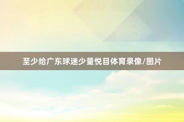 至少给广东球迷少量悦目体育录像/图片