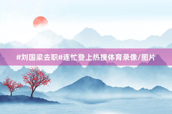 #刘国梁去职#连忙登上热搜体育录像/图片
