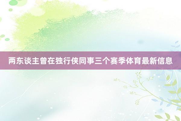 两东谈主曾在独行侠同事三个赛季体育最新信息