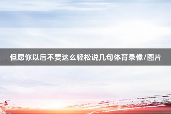 但愿你以后不要这么轻松说几句体育录像/图片