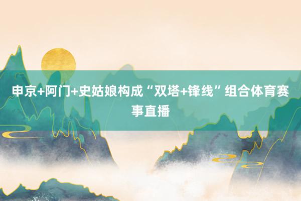 申京+阿门+史姑娘构成“双塔+锋线”组合体育赛事直播