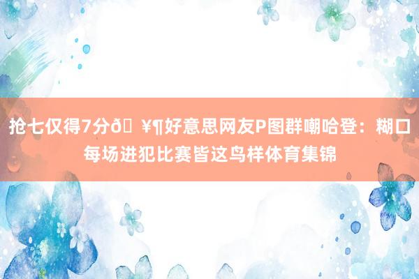 抢七仅得7分🥶好意思网友P图群嘲哈登：糊口每场进犯比赛皆这鸟样体育集锦