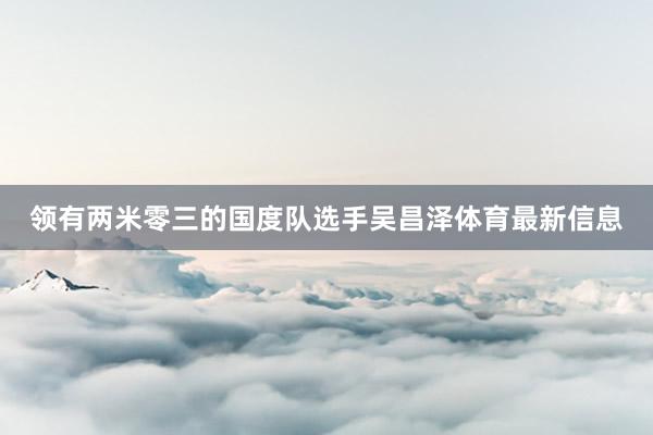 领有两米零三的国度队选手吴昌泽体育最新信息