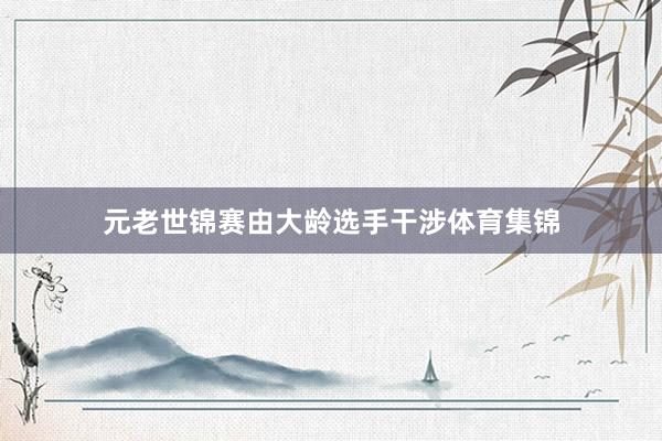 元老世锦赛由大龄选手干涉体育集锦