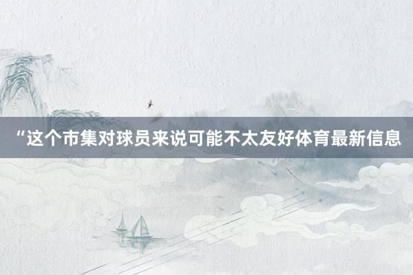 “这个市集对球员来说可能不太友好体育最新信息