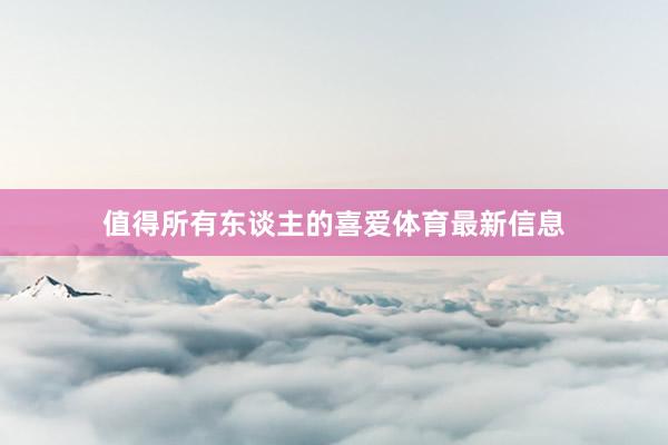 值得所有东谈主的喜爱体育最新信息