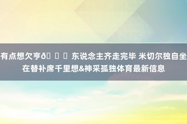 有点想欠亨😞东说念主齐走完毕 米切尔独自坐在替补席千里想&神采孤独体育最新信息