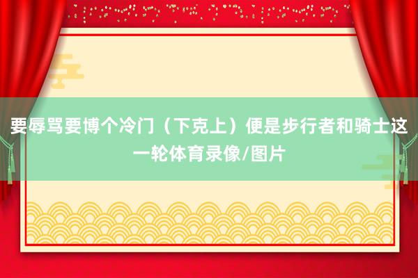 要辱骂要博个冷门（下克上）便是步行者和骑士这一轮体育录像/图片