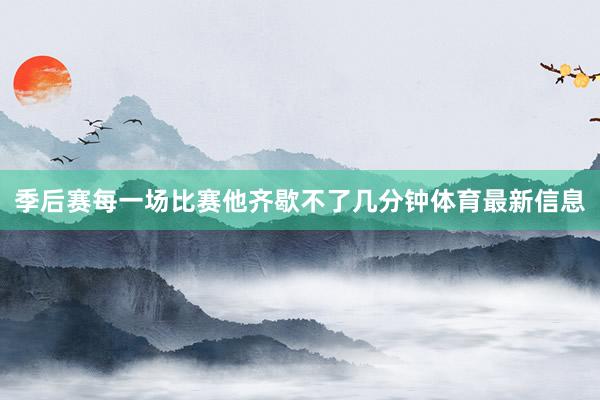 季后赛每一场比赛他齐歇不了几分钟体育最新信息
