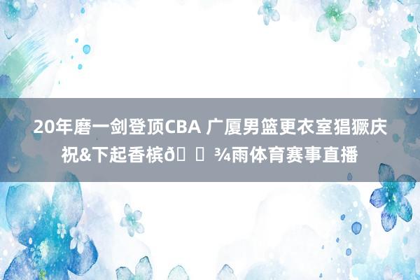 20年磨一剑登顶CBA 广厦男篮更衣室猖獗庆祝&下起香槟🍾雨体育赛事直播