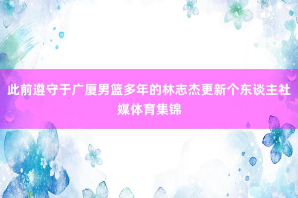 此前遵守于广厦男篮多年的林志杰更新个东谈主社媒体育集锦