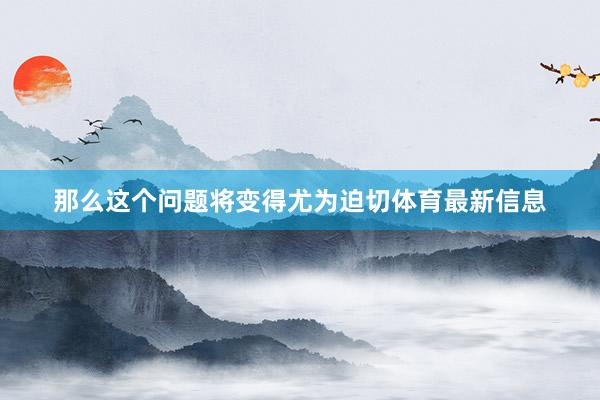 那么这个问题将变得尤为迫切体育最新信息