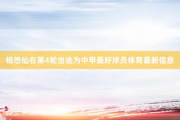 杨悠仙在第4轮当选为中甲最好球员体育最新信息