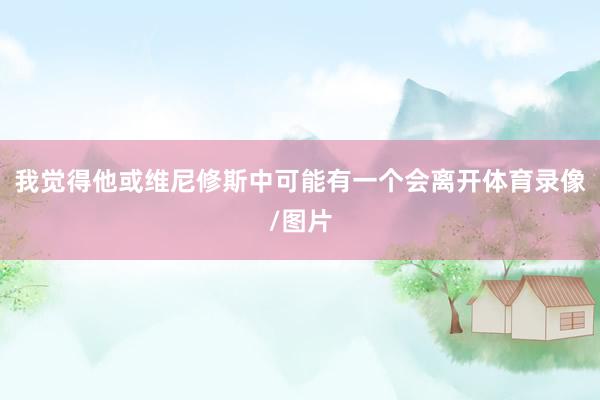 我觉得他或维尼修斯中可能有一个会离开体育录像/图片
