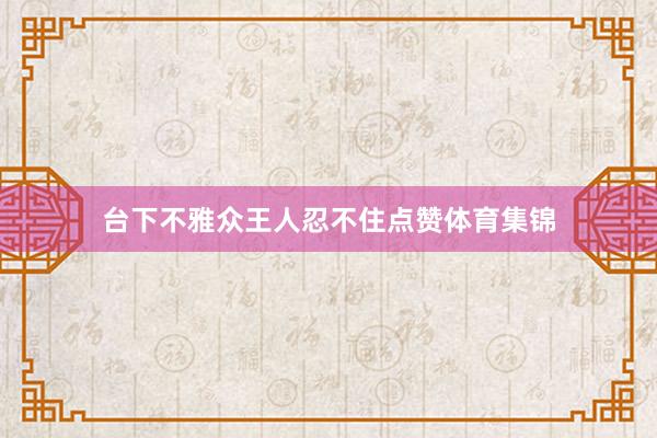 台下不雅众王人忍不住点赞体育集锦
