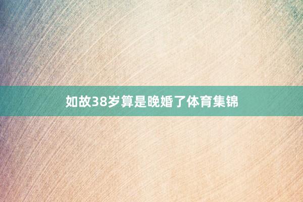 如故38岁算是晚婚了体育集锦