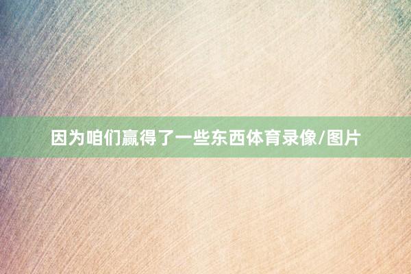 因为咱们赢得了一些东西体育录像/图片