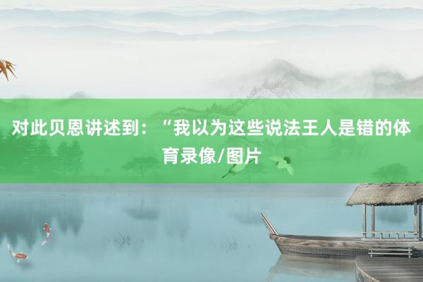 对此贝恩讲述到：“我以为这些说法王人是错的体育录像/图片