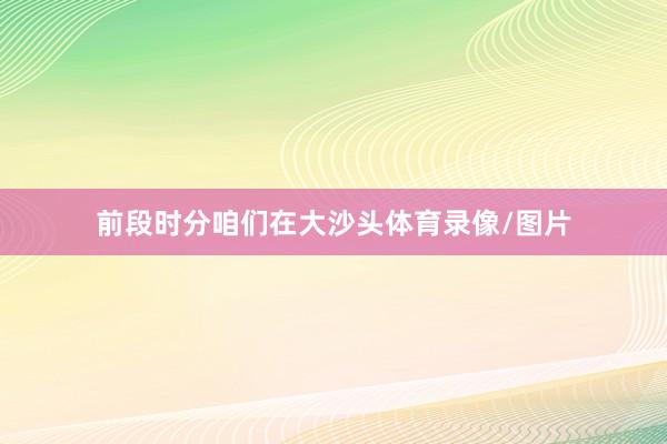 前段时分咱们在大沙头体育录像/图片