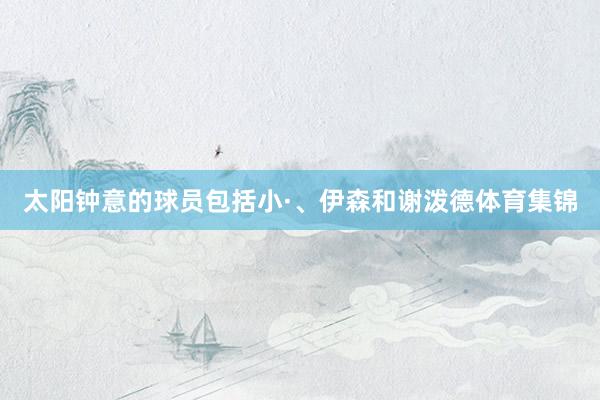 太阳钟意的球员包括小·、伊森和谢泼德体育集锦
