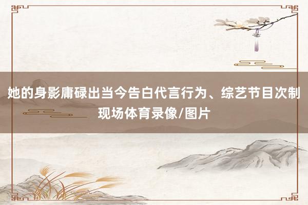 她的身影庸碌出当今告白代言行为、综艺节目次制现场体育录像/图片