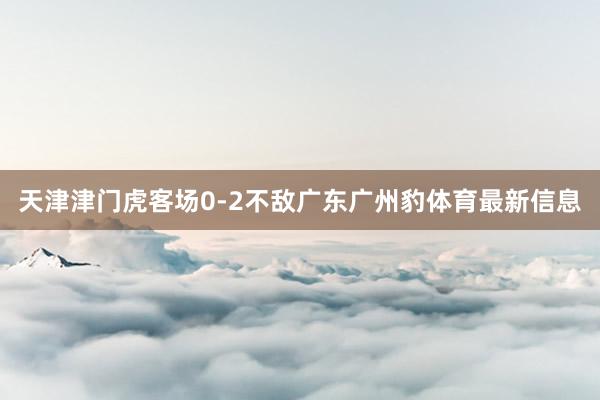 天津津门虎客场0-2不敌广东广州豹体育最新信息