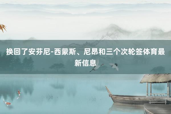 换回了安芬尼-西蒙斯、尼昂和三个次轮签体育最新信息