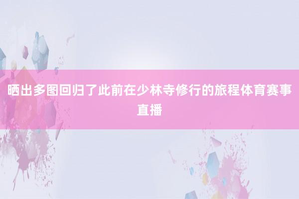 晒出多图回归了此前在少林寺修行的旅程体育赛事直播