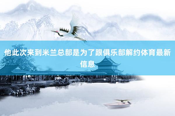 他此次来到米兰总部是为了跟俱乐部解约体育最新信息