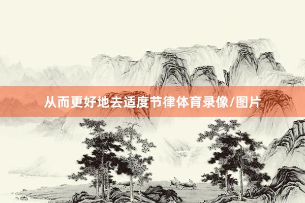 从而更好地去适度节律体育录像/图片