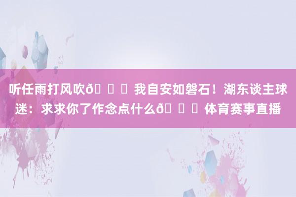 听任雨打风吹😅我自安如磐石！湖东谈主球迷：求求你了作念点什么🙃体育赛事直播