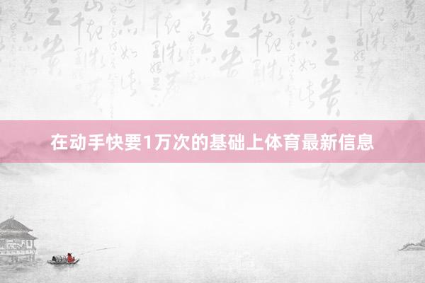 在动手快要1万次的基础上体育最新信息