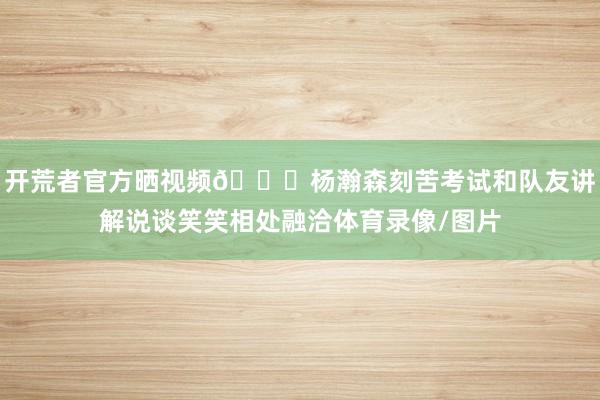 开荒者官方晒视频😎杨瀚森刻苦考试和队友讲解说谈笑笑相处融洽体育录像/图片