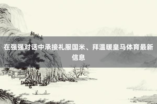 在强强对话中承接礼服国米、拜温暖皇马体育最新信息
