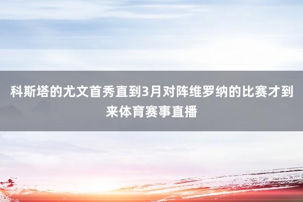 科斯塔的尤文首秀直到3月对阵维罗纳的比赛才到来体育赛事直播
