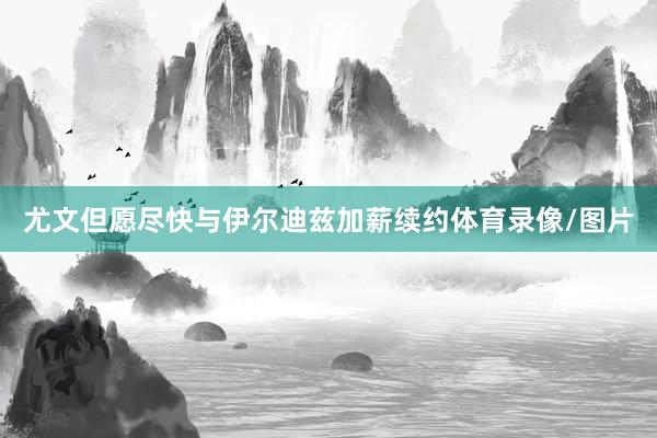 尤文但愿尽快与伊尔迪兹加薪续约体育录像/图片