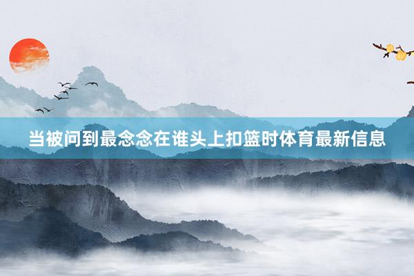 当被问到最念念在谁头上扣篮时体育最新信息