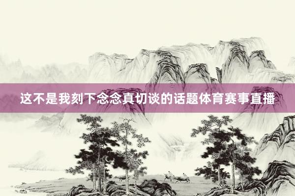 这不是我刻下念念真切谈的话题体育赛事直播