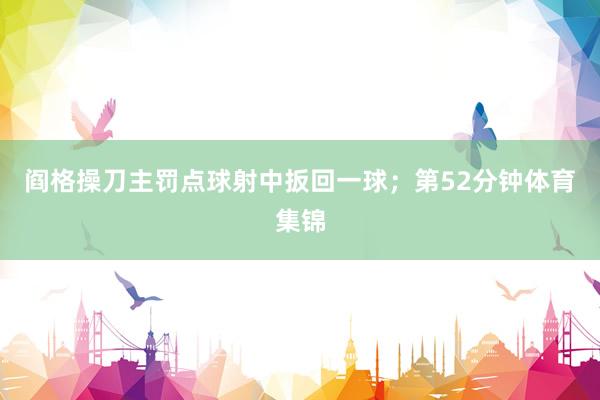 阎格操刀主罚点球射中扳回一球；第52分钟体育集锦
