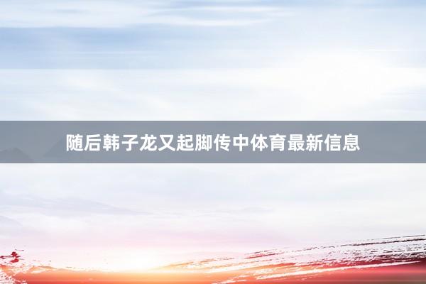 随后韩子龙又起脚传中体育最新信息