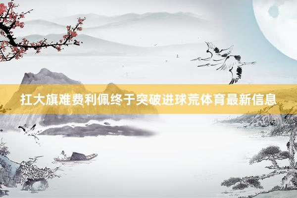 扛大旗难费利佩终于突破进球荒体育最新信息