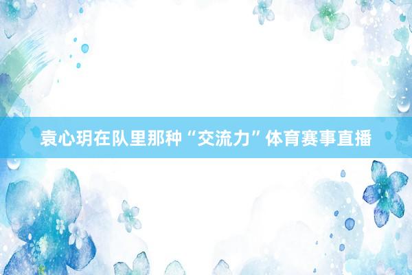 袁心玥在队里那种“交流力”体育赛事直播