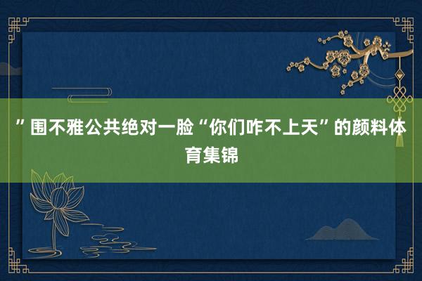 ”围不雅公共绝对一脸“你们咋不上天”的颜料体育集锦