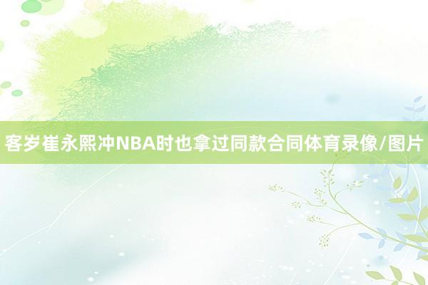 客岁崔永熙冲NBA时也拿过同款合同体育录像/图片