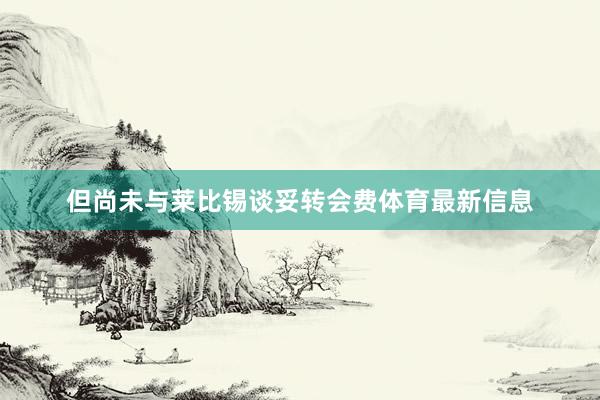 但尚未与莱比锡谈妥转会费体育最新信息