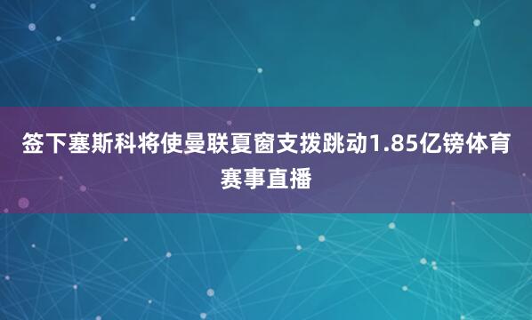 签下塞斯科将使曼联夏窗支拨跳动1.85亿镑体育赛事直播