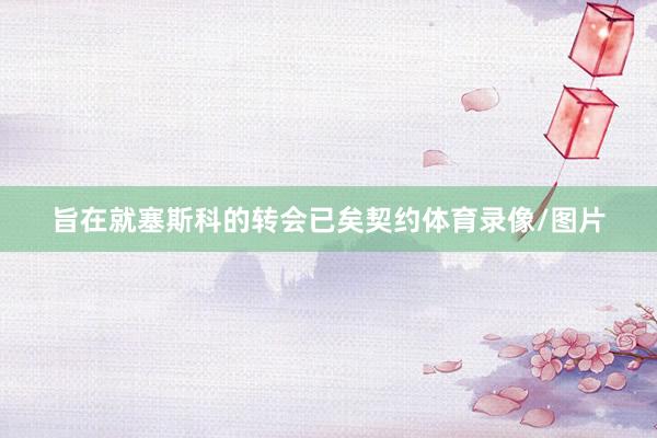 旨在就塞斯科的转会已矣契约体育录像/图片
