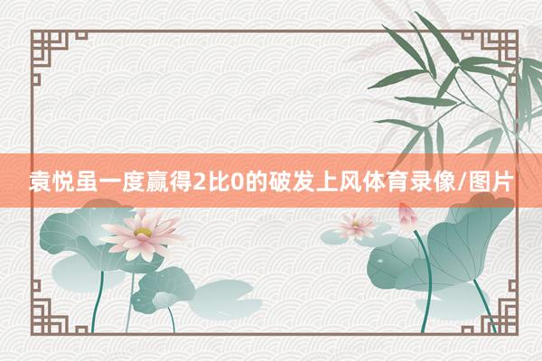 袁悦虽一度赢得2比0的破发上风体育录像/图片