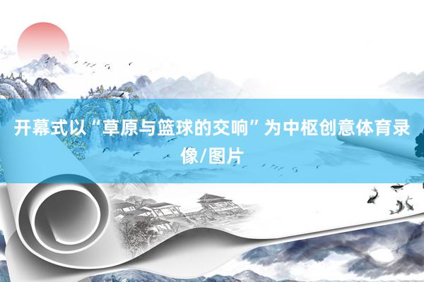 开幕式以“草原与篮球的交响”为中枢创意体育录像/图片