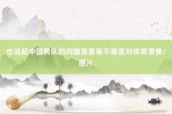 也说起中国男队的问题需要客不雅面对体育录像/图片
